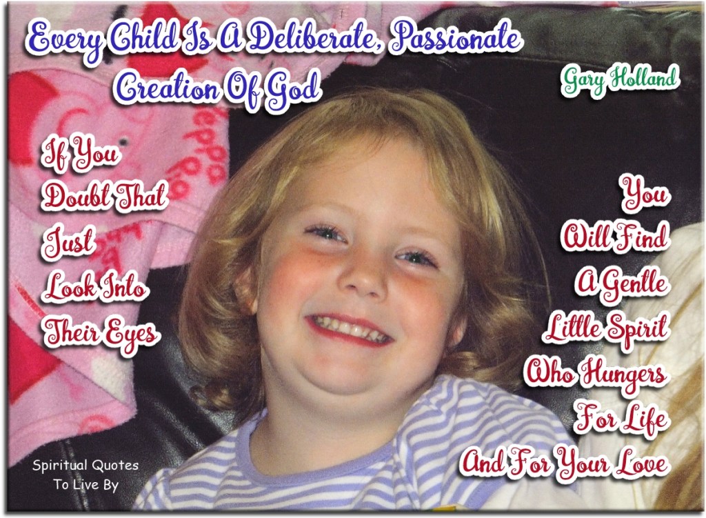 Gary Holland quote: Every child is a deliberate, passionate creation of God. If you doubt that just look into their eyes, you will find a gentle little Spirit, who hungers for life and for your love. - Spiritual Quotes To Live By