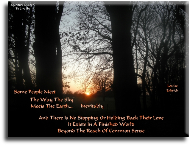 Louise Erdrich quote: Some people meet the way the sky meets the earth.. Inevitably, and there is no stopping or holding back their love. It exists in a finished world, beyond the reach of common sense. - Spiritual Quotes To Live By