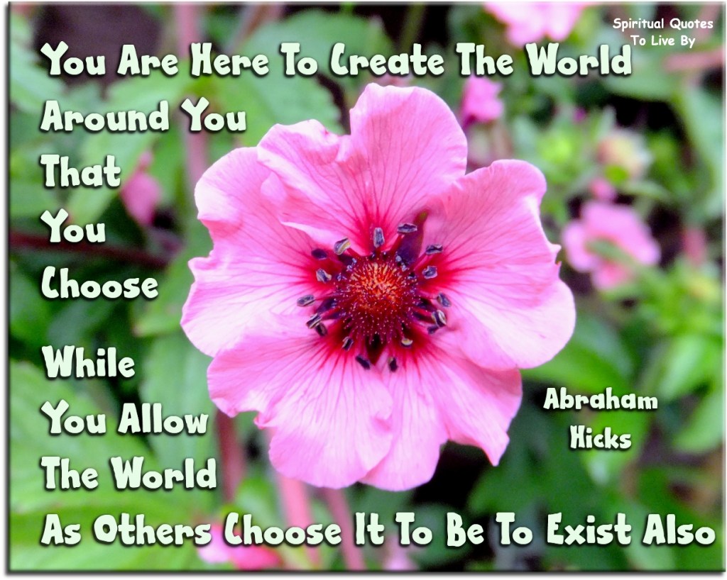 Abraham-Hicks quote: You are here to create the world around you that you choose, while you allow the world as others choose it to be to exist also. - Spiritual Quotes To Live By