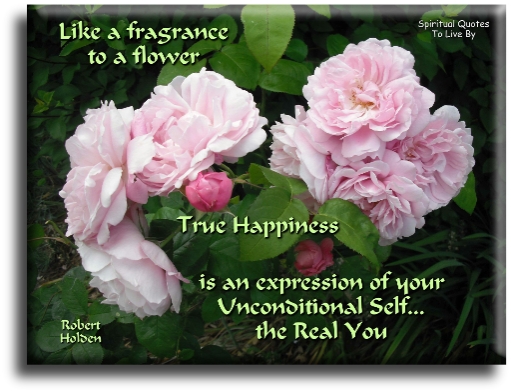 Robert Holden quote: Like a fragrance to a flower, true happiness is an expression of your unconditional self, the real you. - Spiritual Quotes To Live By