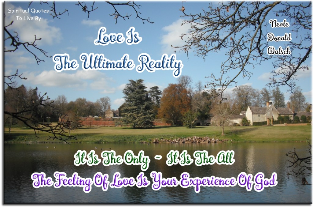 Neale Donald Walsch quote: Love is the ultimate reality. It is the only, it is the all. The feeling of love is your experience of God. - Spiritual Quotes To Live By