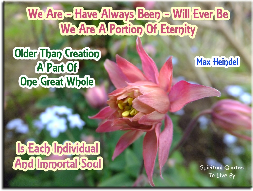 part of poem by Max Heindel - We are, have always been, will ever be. We are a portion of eternity. Older than creation, a part of one great whole, is each individual and immortal Soul - Spiritual Quotes To Live By