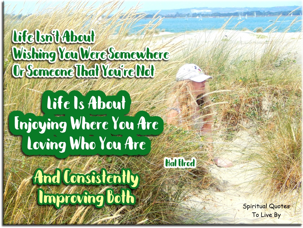 Hal Elrod quote: Life isn't about wishing you were somewhere or someone that you're not. Life is about enjoying where you are, loving who you are and consistently improving both - Spiritual Quotes To Live By